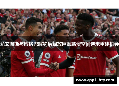 尤文图斯与博格巴解约后释放巨额薪资空间迎来重建机会